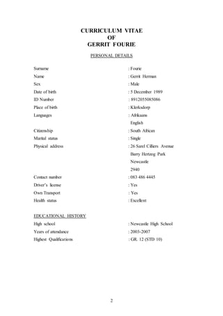 2
CURRICULUM VITAE
OF
GERRIT FOURIE
PERSONAL DETAILS
Surname : Fourie
Name : Gerrit Herman
Sex : Male
Date of birth : 5 December 1989
ID Number : 8912055085086
Place of birth : Klerksdorp
Languages : Afrikaans
English
Citizenship : South African
Marital status : Single
Physical address : 26 Sarel Cilliers Avenue
Barry Hertzog Park
Newcastle
2940
Contact number : 083 486 4445
Driver’s license : Yes
Own Transport : Yes
Health status : Excellent
EDUCATIONAL HISTORY
High school : Newcastle High School
Years of attendance : 2003-2007
Highest Qualifications : GR. 12 (STD 10)
 