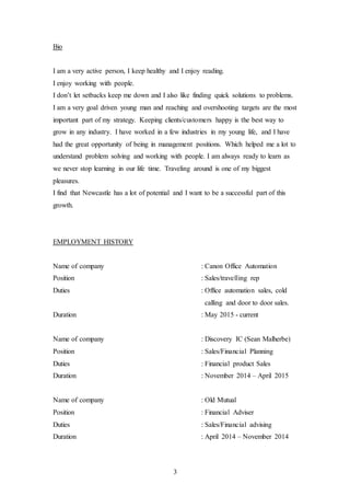 3
Bio
I am a very active person, I keep healthy and I enjoy reading.
I enjoy working with people.
I don’t let setbacks keep me down and I also like finding quick solutions to problems.
I am a very goal driven young man and reaching and overshooting targets are the most
important part of my strategy. Keeping clients/customers happy is the best way to
grow in any industry. I have worked in a few industries in my young life, and I have
had the great opportunity of being in management positions. Which helped me a lot to
understand problem solving and working with people. I am always ready to learn as
we never stop learning in our life time. Traveling around is one of my biggest
pleasures.
I find that Newcastle has a lot of potential and I want to be a successful part of this
growth.
EMPLOYMENT HISTORY
Name of company : Canon Office Automation
Position : Sales/travelling rep
Duties : Office automation sales, cold
calling and door to door sales.
Duration : May 2015 - current
Name of company : Discovery IC (Sean Malherbe)
Position : Sales/Financial Planning
Duties : Financial product Sales
Duration : November 2014 – April 2015
Name of company : Old Mutual
Position : Financial Adviser
Duties : Sales/Financial advising
Duration : April 2014 – November 2014
 