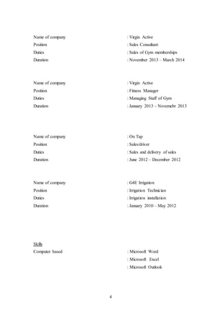 4
Name of company : Virgin Active
Position : Sales Consultant
Duties : Sales of Gym memberships
Duration : November 2013 – March 2014
Name of company : Virgin Active
Position : Fitness Manager
Duties : Managing Staff of Gym
Duration : January 2013 – Novemebr 2013
Name of company : On Tap
Position : Sales/driver
Duties : Sales and delivery of sales
Duration : June 2012 – December 2012
Name of company : G4E Irrigation
Position : Irrigation Technician
Duties : Irrigation installation
Duration : January 2010 – May 2012
Skills
Computer based : Microsoft Word
: Microsoft Excel
: Microsoft Outlook
 