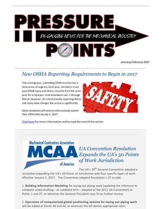 January/February 2017
New OSHA Reporting Requirements to Begin in 2017
This coming year, submitting OSHA records has a
newsense of urgency. Each year, members must
post OSHA injury and illness records from the prior
year for employee reviewbetween Jan. 1 through
March. However, for electronically reporting illness
and injury data changes the process significantly.
Most companies will need to electronically submit
their OSHA data by July 1, 2017.
Click here for more information and to read the rest of the article.
UA Convention Resolution
Expands the UA's 50 Points
of Work Jurisdiction
The UA's 39th General Convention adopted a
resolution expanding the UA's 50 Points of Jurisdiction with four specific types of work
effective January 1, 2017. The Convention adopted Resolution L-37 to add:
1. Building Information Modeling for laying out piping work (updating the reference to
computer aided drafting - an outdated term - adopted at the 2011 UA Convention) at
Points 1 and 37, or wherever the General President sees fit on further review;
2. Operation of computerized global positioning systems for laying out piping work
will be added at Points 40 and 44, or wherever the GP deems appropriate later;
 