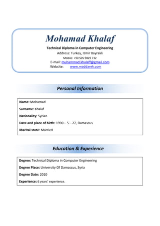 Education & Experience
Mohamad Khalaf
Technical Diploma in Computer Engineering
Address: Turkey, Izmir Bayrakli
Mobile: +90 505 9829 732
E-mail: muhammad.khalaff@gmail.com
Website: www.maddarek.com
Personal Information
Name: Mohamad
Surname: Khalaf
Nationality: Syrian
Date and place of birth: 1990 – 5 – 27, Damascus
Marital state: Married
Degree: Technical Diploma in Computer Engineering
Degree Place: University Of Damascus, Syria
Degree Date: 2010
Experience: 6 years’ experience.
 