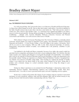 Bradley Albert Mayer
Bradley Albert Mayer
40 River Street, Mattapan,MA 02126 | (267) 885 8070| mayer.bradleya@gmail.com
February 9, 2017
Dear TO WHOM IT MAYCONCERN:
It is with great privilege that I present this letter as an Educator of Health and Physical Education.
As fitness has evoked changes in my life, that no other intervention could deliver, I am forever indebted to
the field of health sciences and, in part, those who have come before me. “Find what you love and let it
control you. Then, attack it with relentless vigor,” is a statement I have adopted and applied to my fitness
career as wellas my personal life. Having advanced training in Teaching Physical Education, Strength and
Conditioning – Olympic Lifts, Exercise Metabolic Pathways, Corrective Exercises and Postural
Assessments and Nutrition, I am well-versed in critical areas of health.
With a Master’s Degree in Exercise Physiology from The University of Miami, a nationally ranked
University and the number two school of education in the country, and a Bachelor’s Degree of Physical
Education and Health K – 12 from Wesley College, a Top 100 College in the country, I am positive that I
will be an asset to your company. With my skills in this field, advanced knowledge of anatomy,
biomechanics and practical relation to health, I am confident that I will positively contribute to your
establishment.
I am indebted to the health and fitness community because of my eighty plus pound weight loss
and climb back to competition performance levels after a career-ending knee injury. It is with this story that
I plan to inspire your company and colleagues to reachgoals they thought to be unattainable. I am confident
that I will use my expertise of Physical Education and Exercise Physiology to help your department in the
best possible manner. During my experience as a Student Physical Education Teacher, I recognized how
my students were unaware of healthy eating habits. After teaching my students the benefits of healthy
eating, it was evident how the dietary habits of the entire school changed for the better. Being able to
produce such a dramatic change to a school community inspires me to bring this change to your
establishment.
During my clinical experiences as an assistant Exercise Physiologist, I educated my clients on the
relationship between Nutrition, Musculoskeletal Balances and Cardiovascular Health. With these
educational tools, I was able to create a personal health report card and a beginning exercise regimen.
Ready to be a catalyst in the positive life change of your company using my expertise in movement
mechanics, as well as positively influence both staff and colleagues alike with my mental tenacity to stay
moving forward, I look forward to further communicating with you. Thank You.
Sincerely,
Bradley Albert Mayer
 