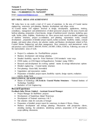 Nishanth N
Assistant General Manager- Transportation
Mob - + 91-8884889221/+91- 9447632957
Email – mastermind795@gmail.com RESUME NishanthNarayanan
NishanthNarayanan 1 | P a g e
KEY SKILL AREAS AND ACHIEVEMNT
Till today have to my credit a total of 12 years of experience in the area of Coastal marine
engineering, waterways, port planning, Business development and oil/gas sector.
As Coastal marine civil engineer involved in design, development, applications, training,
consultancy, management and administration of client-sponsored projects in the areas of ports and
harbour planning, preparation of port layouts, design of maritime/coastal structures including quay
walls, berths, jetties, dolphins, breakwaters etc. Have proven track record in detailed engineering
of maritime structures, project co-ordination, port planning, rejuvenation works, concept
development , preparation of detailed project reports, techno-economic feasibility studies, concept
designs, and master plans of ports, site selection studies and Business development related to Port,
Coastal/ Marine Engineering and client management. Have extensively used international codes
and practices such as IS4651, BS6349, PIANC, OCIMF, CIRIA, CEM etc. Following are some of
the representative areas of work.
 Project Co- ordination for Port/Rail/Metro projects
 Business development and strategy planning
 Detailed feasibility report for Ports/ Harbours/ LNG terminals/ water ways
 FEED studies on LNG Import & Regasification Terminal (using FSRU)
 Research and development for evolving optimal marine & storage infrastructure options
 Detailed engineering – Coastal marine structures
 Port planning- Green field, brownfield
 Upgradation and rejuvenation studies
 Preparation of detailed project report, feasibility reports, design reports, evaluation
reports, design basis
EDUCATIONAL QUALIFICATION
 Master of Technology (M.Tech) in Coastal Marine Structures – National Institute of
Technology Surathkal
 Bachelors of Civil Engineering
RecentExperience
Feedback Infra Private Limited – Assistant General Manager
 Project Manager for Rail/Metro projects
 Development of Sunderbans Inland Waterways
 Development of National waterways 4 & 5
 Site selection study for coal jetty at Senegal
 Preparation of detailed project report for waterways in cluster-4 Rivers, Orissa.
 Business development and strategy planning- Discussions with prospective clients,
attending meeting, fee calculation, identifying partners, preparation of JV agreements,
scope splitting discussions.
 