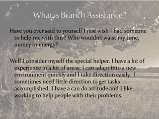 Have you ever said to yourself I just wish I had someone
to help me with this? Who wouldn’t waist my time,
money or energy?
Well I consider myself the special helper. I have a lot of
experience in a lot of areas, I can adapt into a new
environment quickly and I take direction easily. I
sometimes need little direction to get tasks
accomplished. I have a can do attitude and I like
working to help people with their problems.
 