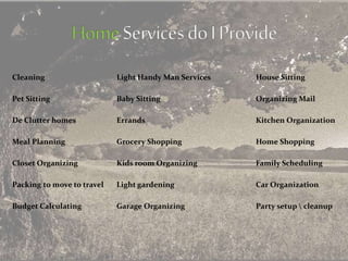 Cleaning Light Handy Man Services House Sitting
Pet Sitting Baby Sitting Organizing Mail
De Clutter homes Errands Kitchen Organization
Meal Planning Grocery Shopping Home Shopping
Closet Organizing Kids room Organizing Family Scheduling
Packing to move to travel Light gardening Car Organization
Budget Calculating Garage Organizing Party setup  cleanup
 