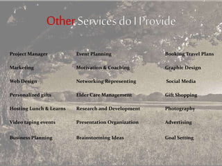 Project Manager Event Planning Booking Travel Plans
Marketing Motivation & Coaching Graphic Design
Web Design Networking Representing Social Media
Personalized gifts Elder Care Management Gift Shopping
Hosting Lunch & Learns Research and Development Photography
Video taping events Presentation Organization Advertising
Business Planning Brainstorming Ideas Goal Setting
 