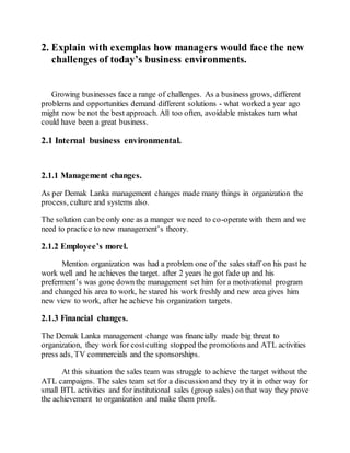 2. Explain with exemplas how managers would face the new
challenges of today’s business environments.
Growing businesses face a range of challenges. As a business grows, different
problems and opportunities demand different solutions - what worked a year ago
might now be not the best approach. All too often, avoidable mistakes turn what
could have been a great business.
2.1 Internal business environmental.
2.1.1 Management changes.
As per Demak Lanka management changes made many things in organization the
process, culture and systems also.
The solution can be only one as a manger we need to co-operate with them and we
need to practice to new management’s theory.
2.1.2 Employee’s morel.
Mention organization was had a problem one of the sales staff on his past he
work well and he achieves the target. after 2 years he got fade up and his
preferment’s was gone down the management set him for a motivational program
and changed his area to work, he stared his work freshly and new area gives him
new view to work, after he achieve his organization targets.
2.1.3 Financial changes.
The Demak Lanka management change was financially made big threat to
organization, they work for costcutting stopped the promotions and ATL activities
press ads, TV commercials and the sponsorships.
At this situation the sales team was struggle to achieve the target without the
ATL campaigns. The sales team set for a discussionand they try it in other way for
small BTL activities and for institutional sales (group sales) on that way they prove
the achievement to organization and make them profit.
 