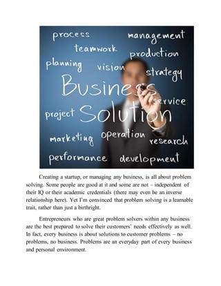 Creating a startup, or managing any business, is all about problem
solving. Some people are good at it and some are not – independent of
their IQ or their academic credentials (there may even be an inverse
relationship here). Yet I’m convinced that problem solving is a learnable
trait, rather than just a birthright.
Entrepreneurs who are great problem solvers within any business
are the best prepared to solve their customers’ needs effectively as well.
In fact, every business is about solutions to customer problems – no
problems, no business. Problems are an everyday part of every business
and personal environment.
 