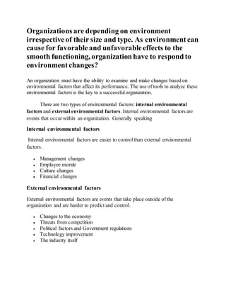 Organizations are depending on environment
irrespectiveof their size and type. As environment can
cause for favorableand unfavorableeffects to the
smooth functioning, organizationhave to respondto
environment changes?
An organization must have the ability to examine and make changes based on
environmental factors that affect its performance. The use of tools to analyze these
environmental factors is the key to a successfulorganization.
There are two types of environmental factors: internal environmental
factors and external environmental factors. Internal environmental factors are
events that occurwithin an organization. Generally speaking
Internal environmental factors
Internal environmental factors are easier to control than external environmental
factors.
 Management changes
 Employee morale
 Culture changes
 Financial changes
External environmental factors
External environmental factors are events that take place outside of the
organization and are harder to predict and control.
 Changes to the economy
 Threats from competition
 Political factors and Government regulations
 Technology improvement
 The industry itself
 