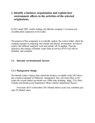 1. Identify a business organization and explain how
environment affects to the activities of the selected
originations.
In 2013 under DNC Asiatic holding sdn, Bhd the company’s 1st motorcycle
assembly plant expansions in Sri Lanka.
The purposeof this assignment is to critically analyze the context within which the
company operates by analyzing the external and internal environment. In order to
achieve this different analytical tools and models will be applied. Then the
objectives and strategy of Demak Lanka Sales & services (PVT) Ltd will be
identified and evaluated.
1.1 Internal environmental factors
1.1.1 Management change
The Demak Lanka’s history they started the business on middle of the 2013 those
day company managed by Malaysian management, they sell motor bikes to Sri
Lanka the overall market per month was 13000 units including Bajaj, TVS, Hero,
Yamaha and Honda as per Registration Motor vehicles departments Repots .
From June 2013 to December 2013 Demak Motor cycles was contribute just
only 2% Market share,
 