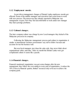 1.1.2 Employment morale.
As per above management changes of Demak Lanka employees morale got
effected. Some of the middle managers and executives had some issues to work
with new process.The reason was they already reported to Malaysian top
management on past, Now they feel uncomfortable to work under new manager
they had a prestige problems.
1.1.3 Cultural changes.
The inter company culture was change by new Local managers they kicked of the
Malaysian processes in company.
Following the Malaysian management process and culture to organization it
similar to international business environment very tuff to follow but neat and
accurate for run the business well.
But now local managers just chase the sales only, they never think about
organizational ethics and rules. After six month the Demak Lanka were got
complicated culture it seems like a puzzle.
1.1.4 Financial changes.
Financial mentioned organization was got some changes after the new
management they follow the costcutting in every part of organization, it reduce the
10% of lose in financial quarter, limited resources only to be use to achieve the
company goals.
 