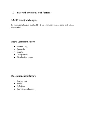 1.2 External environmental factors.
1.2.1 Economical changes.
Economical changes can find by 2 models Micro economical and Macro
economical.
Micro Economicalfactors
 Market size
 Demands
 Supply
 Competitors
 Distribution chains
Macro economicalfactors
 Interest rate
 Taxes
 Inflations
 Currency exchanges
 