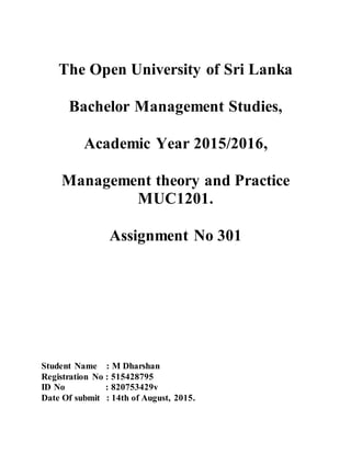 The Open University of Sri Lanka
Bachelor Management Studies,
Academic Year 2015/2016,
Management theory and Practice
MUC1201.
Assignment No 301
Student Name : M Dharshan
Registration No : 515428795
ID No : 820753429v
Date Of submit : 14th of August, 2015.
 