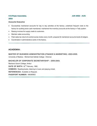 H.B.Riyaz Associates.H.B.Riyaz Associates. JUN 2002 - AUGJUN 2002 - AUG
20032003
Accounts ExecutiveAccounts Executive
• Successfully maintained accounts for day to day activities at the factory; undertook frequent visits to the
factory for auditing stock cash maintained; maintained the inventory accounts at the factory in Tally system.
• Raising invoices for supply made to customers.
• Maintain sales accounting
• Filed sales tax returns & central excise duties every month; prepared & maintained accounts books & ledgers.
• Coordinated in administrative works in the factory.
ACADEMIA:ACADEMIA:
MASTER OF BUSINESS ADMINISTRATION (FINANCE & MARKETING) -2003-2005.
University of Madras – Mohammed Sathak College - Chennai
BACHELOR OF CORPORATE SECRETARYSHIP – 2000-2003.
Mazharul Uloom College, Ambur
DATE OF BIRTH: 02
nd
February, 1982.
HOBBIES: Reading books, listening to music and playing cricket.
REFERENCES: Available on Request.
PASSPORT NUMBER:- M9390903
 