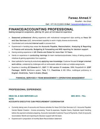 Fareez Ahmed.VFareez Ahmed.V
Musaffah – Abu Dhabi
Cell: +971-55-310-8653; E-Mail: fareezahmedv@gmail.com
FINANCE/ACCOUNTING PROFESSIONALFINANCE/ACCOUNTING PROFESSIONAL
Seeking managerial assignments, offering 10+ years of rich industrial experience
• Seasoned professional offering experience with motivational management style working as Hexa Oil
and Gas Services LLC; demonstrated capability to work in highly diverse environments.
• Coordinated and conducted internal audit in process front.
• Experienced in handling keys areas like Accounts Payable, Reconciliation, Analyzing & Reporting
in Finance and accounts, Budgeting & Forecasting and MIS reporting for decision support .
• Having working experience in UK Clients and Dubai for more than 10 Years.
• Hands on experience in conducting trainings for team members/subordinates; history of taking proactive
initiatives & gaining appreciation from superiors.
• Keen aptitude for learning & productively applying new knowledge; Customer focused & target oriented
work ethics, undeterred by challenges with an enthusiastic attitude to take up multiple assignments.
• Expertise in handling JD Edwards 9.1, SAP 7.1 R3 version FI modules , SRM, PeopleSoft 8.9. (ERP
Package), GAPS Mainframe system, Tally 7.1, Peachtree & MS Office; multilingual proficiency in
English, Hindi/Urdu, Tamil & Arabic (Read).
FINANCIAL SERVICES ● TEAM MANAGEMENT ● OPERATIONS MANAGEMENTFINANCIAL SERVICES ● TEAM MANAGEMENT ● OPERATIONS MANAGEMENT
PROFESSIONAL EXPERIENCE:PROFESSIONAL EXPERIENCE:
HEXA OIL & GAS SERVICES LLCHEXA OIL & GAS SERVICES LLC DEC 2014 – TILLDEC 2014 – TILL
DATEDATE
ACCOUNTS EXECUTIVE CUM PROCUREMENT COORDINATORACCOUNTS EXECUTIVE CUM PROCUREMENT COORDINATOR
• Currently taking care of accounts and finance activities for Hexa Oil & Gas Services LLC- Accounts Payable/
Vendor Master Creation - Invoice processing, Travel & expenses, Supplier Query, Duplicate report handling
before the payment schedule preparing, Accounts receivable Customer Focus & Payments, Chart of accounts
reconciliation Month-end reporting for Decision support with the team.
• Experienced in preparation of monthly Bank Reconciliation statement
 