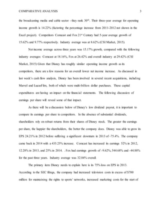 COMPARATIVE ANALYSIS 3
the broadcasting media and cable sector - they rank 30th. Their three-year average for operating
income growth is 14.22% (factoring the percentage increase from 2011-2012 not shown in the
Excel project). Competitors Comcast and Fox 21st Century had 5-year average growth of
15.62% and 9.77% respectively. Industry average was at 8.62% (CSI Market, 2015).
Net income average across three years was 15.17% growth, compared with the following
industry averages: Comcast at 18.16%, Fox at 26.42% and overall industry at 29.42% (CSI
Market, 2015) Given that Disney has roughly similar operating income growth as its
competitors, there are a few reasons for an overall lower net income increase. As discussed in
last week’s cash flow analysis, Disney has been involved in several recent acquisitions, including
Marvel and LucasFilm, both of which were multi-billion dollar purchases. These capital
expenditures are having an impact on the financial statements. The following discussion of
earnings per share will reveal some of that impact.
As there will be a discussion below of Disney’s low dividend payout, it is important to
compare its earnings per share to competitors. In the absence of substantial dividends,
shareholders rely on robust returns from their shares of Disney stock. The greater the earnings
per share, the happier the shareholders, the better the company does. Disney was able to grow its
EPS 24.21% in 2012 before suffering a significant downturn in 2013 of -75.4%. The company
came back in 2014 with a 435.25% increase. Comcast has increased its earnings 52% in 2012,
12.28% in 2013, and 25% in 2014. . Fox had earnings growth of -9.62%, 544.68% and -44.88%
for the past three years. Industry average was 32.04% overall.
The primary item Disney needs to explain here is its 75% loss on EPS in 2013.
According to the SEC filings, the company had increased television costs in excess of $700
million for maintaining the rights to sports’ networks, increased marketing costs for the start of
 