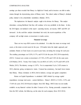 COMPARATIVE ANALYSIS 5
earnings per share revealed that Disney is a high-level brand, and its investors are able to make
returns through the skyrocketing prices of Disney stock. The critical author of Disney’s dividend
policy claimed to be a shareholder nonetheless (Bylund, 2015).
The implications for financial analysis ought to be obvious for Disney. This analyst
determines a strong likelihood that they will continue to be very profitable in the future. In fact,
the 2015 figures not included in this report - operating income, net income, EBIT and EPS -all
increased. As the cash flow analysis determined last week, the recent acquisitions of the
company will see high returns on investment in media sectors.
Financial Leverage
There are two ways ROA seems to be calculated. It is either the return on average total
assets, or the return on total assets for the year. CSI market takes the simple approach, and
calculates Return on Total Assets on a year-to-year basis, not taking the average for each year.
The resulting percentages are 8.24%, 8.17%, and 9.51% for the years 2012-2014 respectively
(2015). Comcast saw a return on investment of 3.76%, 4.29% and 5.26% for the same years
(CSI Market, 2015). Twenty First Century Fox saw ROA of 2.42%, 14.37% and 8.48% (CSI
Market, 2015). The industry average is 3.07%. Fox is compromised by its 2.42% returns in
2012, otherwise giving an impressive return. Comcast has consistency, but much lower returns
than Disney. Disney dominates in ROA, both in industry average and against competitors
Return on Capital Expenditures is calculated: EBIT divided by average capital
expenditures (average total assets – current liabilities). Disney’s ROCE is 15.26%, 3.35%, and
17.64% for years 2012-2014 based on figures from SEC filings. ROCE data was not readily
available on any financial website for either Comcast or Fox. Having personally computed data
from the SEC website, the following are the ratios for each company (from 2012-2014).
 