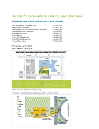 Helpful Phone Numbers, Parking, and Directions
Providence Saint John’s Health Center ǀ Main Hospital
Saint John’s Health Center Main Line 310-829-5511
Preregistration Department 855-367-1341
Preoperative Nurse Call Center (days prior to surgery) 310-829-8766
Preoperative Unit (day of surgery) 310-829-8055
Surgery Waiting Room 310-829-8355
Recovery Room 310-829-8356
Patient Billing Department 310-829-8007
Medical Records Department 310-829-8337
Financial Counseling 310-829-8067
2121 Santa Monica Blvd.
Santa Monica, CA 90404
 