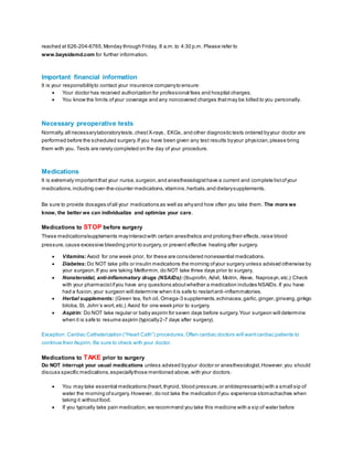 reached at 626-204-6765,Monday through Friday, 8 a.m.to 4:30 p.m. Please refer to
www.baysidemd.com for further information.
Important financial information
It is your responsibilityto contact your insurance companyto ensure:
 Your doctor has received authorization for professional fees and hospital charges.
 You know the limits ofyour coverage and any noncovered charges thatmay be billed to you personally.
Necessary preoperative tests
Normally,all necessarylaboratorytests,chestX-rays, EKGs, and other diagnostic tests ordered byyour doctor are
performed before the scheduled surgery.If you have been given any test results byyour physician,please bring
them with you. Tests are rarely completed on the day of your procedure.
Medications
It is extremely importantthat your nurse,surgeon,and anesthesiologisthave a current and complete listofyour
medications,including over-the-counter medications,vitamins,herbals,and dietarysupplements.
Be sure to provide dosages ofall your medications as well as whyand how often you take them. The more we
know, the better we can individualize and optimize your care.
Medications to STOP before surgery
These medications/supplements mayinteractwith certain anesthetics and prolong their effects,raise blood
pressure,cause excessive bleeding prior to surgery,or prevent effective healing after surgery.
 Vitamins: Avoid for one week prior, for these are considered nonessential medications.
 Diabetes: Do NOT take pills or insulin medications the morning ofyour surgery unless advised otherwise by
your surgeon.If you are taking Metformin, do NOT take three days prior to surgery.
 Nonsteroidal, anti-inflammatory drugs (NSAIDs): (Ibuprofin, Advil, Motrin, Aleve, Naprosyn,etc.) Check
with your pharmacistifyou have any questions aboutwhether a medication includes NSAIDs.If you have
had a fusion,your surgeon will determine when itis safe to restartanti-inflammatories.
 Herbal supplements: (Green tea, fish oil, Omega-3 supplements,echinacea,garlic,ginger,ginseng,ginkgo
biloba,St. John’s wort,etc.) Avoid for one week prior to surgery.
 Aspirin: Do NOT take regular or baby aspirin for seven days before surgery.Your surgeon will determine
when it is safe to resume aspirin (typically2-7 days after surgery).
Exception: Cardiac Catheterization (“Heart Cath”) procedures.Often cardiac doctors will wantcardiac patients to
continue their Aspirin. Be sure to check with your doctor.
Medications to TAKE prior to surgery
Do NOT interrupt your usual medications unless advised byyour doctor or anesthesiologist.However,you should
discuss specific medications,especiallythose mentioned above,with your doctors.
 You may take essential medications (heart,thyroid, blood pressure,or antidepressants) with a small sip of
water the morning ofsurgery.However, do not take the medication ifyou experience stomachaches when
taking it withoutfood.
 If you typically take pain medication,we recommend you take this medicine with a sip of water before
 