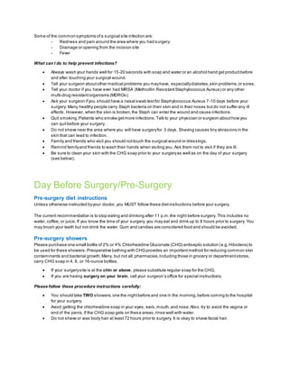 Some of the common symptoms ofa surgical site infection are:
- Redness and pain around the area where you had surgery
- Drainage or opening from the incision site
- Fever
What can I do to help prevent infections?
 Always wash your hands well for 15-20 seconds with soap and water or an alcohol hand gel productbefore
and after touching your surgical wound.
 Tell your surgeon aboutother medical problems you mayhave, especiallydiabetes,skin problems,or sores.
 Tell your doctor if you have ever had MRSA (Methicillin ResistantStaphylococcus Aureus) or any other
multi-drug resistantorganisms (MDROs).
 Ask your surgeon ifyou should have a nasal swab testfor Staphylococcus Aureus 7-10 days before your
surgery. Many healthy people carry Staph bacteria on their skin and in their noses but do not suffer any ill
effects. However, when the skin is broken,the Staph can enter the wound and cause infections.
 Quit smoking.Patients who smoke getmore infections.Talk to your physician or surgeon abouthow you
can quitbefore your surgery.
 Do not shave near the area where you will have surgeryfor 3 days. Shaving causes tiny abrasions in the
skin that can lead to infection.
 Family and friends who visit you should nottouch the surgical wound or dressings.
 Remind familyand friends to wash their hands when visiting you. Ask them not to visit if they are ill.
 Be sure to clean your skin with the CHG soap prior to your surgeryas well as on the day of your surgery
(see below).
Day Before Surgery/Pre-Surgery
Pre-surgery diet instructions
Unless otherwise instructed byyour doctor, you MUST follow these dietinstructions before your surgery.
The current recommendation is to stop eating and drinking after 11 p.m.the night before surgery. This includes no
water, coffee, or juice. If you know the time of your surgery, you may eat and drink up to 8 hours prior to surgery. You
may brush your teeth but not drink the water. Gum and candies are considered food and should be avoided.
Pre-surgery showers
Please purchase one small bottle of 2% or 4% Chlorhexidine Gluconate (CHG) antiseptic solution (e.g.Hibiclens) to
be used for these showers. Preoperative bathing with CHGprovides an importantmethod for reducing common skin
contaminants and bacterial growth.Many, but not all,pharmacies,including those in grocery or departmentstores,
carry CHG soap in 4, 8, or 16-ounce bottles.
 If your surgerysite is at the chin or above, please substitute regular soap for the CHG.
 If you are having surgery on your brain, call your surgeon’s office for special instructions.
Please follow these procedure instructions carefully:
 You should take TWO showers,one the nightbefore and one in the morning,before coming to the hospital
for your surgery.
 Avoid getting the chlorhexidine soap in your eyes, ears,mouth,and nose.Also, try to avoid the vagina or
end of the penis.If the CHG soap gets on these areas,rinse well with water.
 Do not shave or wax body hair at least72 hours prior to surgery. It is okay to shave facial hair.
 