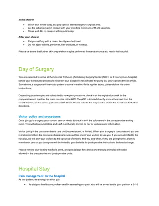 In the shower
 Wash your whole body, but pay special attention to your surgical area.
 Let the lather remain in contact with your skin for a minimum of15-20 seconds.
 Rinse well.Do no rewash with regular soap.
After your shower
 Pat yourself dry with a clean, freshly washed towel.
 Do not apply lotions,perfumes,hair products,or makeup.
Please be aware that further skin preparation maybe performed ifnecessaryonce you reach the hospital.
Day of Surgery
You are expected to arrive at the hospital 1.5 hours (AmbulatorySurgery Center (ASC)) or 2 hours (main hospital)
before your scheduled procedure;however,your surgeon is responsible for giving you your specific time ofarrival.
Sometimes,a surgeon will instructa patientto come in earlier;if this applies to you, please follow his or her
instructions.
Depending on where you are scheduled to have your procedure,check in at the registration desk for the
preoperative unit in either the main hospital or the ASC. The ASC is located directly across the streetfrom the
Health Center, on the corner just eastof 20th
Street. Please refer to the maps atthe end of the handbook for further
directions.
Visitor policy and procedures
Once you go to surgery,your contact person needs to check in with the volunteers in the postoperative waiting
room.This will allow our doctors and staff members to find him or her for updates and information.
Visitor policy in the post-anesthesia care unit(recovery room) is limited.When your surgeryis complete and you are
in stable condition,the post-anesthesia care nurse will call one ofyour visitors to see you. If you are admitted to the
hospital,we will alertyour visitors to the specifics ofwhere to find you and when.If you are going home,a family
member or person you designate will be invited to your bedside for postoperative instructions before discharge.
Please remind your visitors that food, drink, and pets (except for service and therapy animals) will notbe
allowed in the preoperative and postoperative units.
Hospital Stay
Pain management in the hospital
As our patient, we strongly ask that you:
 Assistyour health care professional in assessing your pain.You will be asked to rate your pain on a 0 -10
 