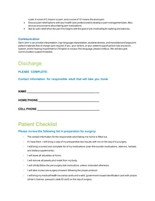 scale.A score of 0 means no pain,and a score of 10 means the worstpain.
 Discuss pain reliefoptions with your health care professional to develop a pain managementplan.Also,
discuss anyconcerns abouttaking pain medications.
 Ask for pain reliefwhen the pain first begins with the goal of pre-medicating for walking and exercise.
Communication
Saint John’s can provide interpretation,sign language interpretation,assistive devices,and translated and large print
patientmaterials free of charge upon request.If you, your visitors,or your patientsupportperson has anyvision,
speech,and/or hearing impedimentor if English is notyour first language,please notifyus.We will also give
communication supportifneeded.
Discharge
PLEASE COMPLETE:
Contact information for responsible adult that will take you home
NAME _______________________________________________
HOME PHONE ________________________________________
CELL PHONE _________________________________________
Patient Checklist
Please review the following list in preparation for surgery:
 The contact information for the responsible adult taking me home is filled out.
 If I have them, I will bring a copy of my preoperative test results with me on the day of my surgery.
 I will bring a current and complete list of my medications (over-the-counter medications, vitamins, herbals,
and dietary supplements).
 I will leave all valuables at home.
 I will remove all jewelry and metal from my body.
 I will strictly follow the pre-surgery diet instructions unless instructed otherwise.
 I will take my two pre-surgery showers following the proper protocol.
 I will bring my medical/health insurance cards and a valid, government-issued identification card with picture
(driver’s license, passport, state ID card) on the day of surgery.
 