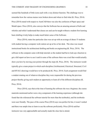 THE COMEDY AND TRAGEDY OF ENGINEERING GRAPHICS 10
seemed like hundreds of little icons each with a very distinct function. The challenge was to
remember how the various menus were broken down and where to find what (K. Price, 2014).
Price (2014) stated with respect to AutoCAD there was also the confusion of Paper space and
Model space. Price (2014), also conveys that the Software has an amazing amount of bells and
whistles and while I understand that classes are and can be taught without a student first learning
basic drafting it truly helps to make much better sense of the Software.
Price (2014), states her particular class was set up with an average of about 15 students
with student having a computer work station set up at his or her desk. The class was issued
instructional books for architectural drafting and books on engineering (K. Price, 2014). The
software in the computer came with help tutorials so the student had but to look up a function to
get a full report on how to use it and in some of the software there was a tool that would actually
show you how by moving your pointer through the steps (K. Price, 2014). The instructor would
typically give a team project in which each discipline (Architectural, Electrical, Structural, Civil
and HVAC) drawings would have to be produced (K. Price, 2014). Each assignment would find
a student rotating out of whatever discipline they were responsible for during the previous
project thereby giving each student an opportunity to learn all of the different disciplines (K.
Price, 2014).
Price (2014), says that at the time of learning the software she was a beginner, the course
materials mentioned earlier were a key component of the learning experience (although she
found that she referenced the software tutorial far more than the textbooks), and the textbooks
were user friendly. The pace of the course Price (2014) says was perfect for her, it wasn’t rushed
and there was ample time to learn to use the software proficiently. Price (2014) said her
instructor was very approachable and actually made the class fun to attend.
 