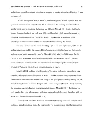 THE COMEDY AND TRAGEDY OF ENGINEERING GRAPHICS 12
and at times seemed longwinded when there were easier or quicker alternatives. Question 11 was
not answered.
The third participant is Marcin Miscicki, an Interdisciplinary Master Engineer. Miscicki
(personal communication, September 20, 2014) commented that learning one software from
another one is always something challenging and different. Miscicki (2014) states that first he
learned Inventor then Revit and both were different although they both are products made by
Autodesk the maker of AutoCAD software. Miscicki (2014) stated he was afraid of the
knowledge of other classmates and he also was afraid of not knowing the answers.
The class structure was the same, about 10 people to one trainer (Miscicki, 2014). Books
and exercises were used for the courses. The software was nice, the hardware was fast enough,
and no external media was used in class (M. Miscicki, 2014). Miscicki (2014) stated that his
current skill set depends on the software he used whether it’s AutoCAD, Civil 3D, Inventor,
Revit, Solidworks and Navisworks. All the software mentioned (except for Solidworks) are
products of Autodesk. His skill set is between advanced to expert.
Miscicki (2014) said that in the beginning of his career the learning material was good
especially when you know nothing about it. Miscicki (2014) comments that you get experience
from others experienced in the software and that you also get experience from practicing not just
from lecturing from the instructor. The pace of the course was good (Miscicki, 2014). Generally
the instructors were good except in my postgraduate studies (Miscicki, 2014). The trainer was
only good in theory but when students with some industry knowledge came, they along with me
knew more than the instructor (Miscicki, 2014).
Miscicki (2014) states that discussion was conducted in every course and sometimes the
instructor learned something during the experiments. The instructors also didn’t have a problem
 