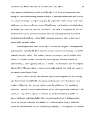 THE COMEDY AND TRAGEDY OF ENGINEERING GRAPHICS 13
when someone had a different point of view (Miscicki, 2014). Some of the assignments were
boring and some were interesting stated Miscicki (2014). Miscicki comments that if the exercise
was easy or something he knew previously, then the assignment would be boring. There were no
challenges when there were boring exercises. Miscicki never experienced any intimidation from
the software, the class or the instructor. In Miscicki’s view, as far as study groups, he feels that
its better when everyone knows each other and makes the learning environment nice but still
thinks that the individual study is better liked. He remembers a course where he didn’t know
anyone and it was awful for him.
The fourth participant is Phil Burkin, a Food Service CAD Designer. P. Burkin (personal
communication, September 16, 2014) stated that personal computer were relatively new in 1989
so (unlike today) we had very little previous experience on computers; period, let alone using
them for CAD but he found the course exciting and cutting edge. The class structure was
approximately 12 adults (age range early 20’s to mid-50’s) and the materials were pen and paper
(Burkin, 2014). The tutor used an overhead projector and a textbook from which we were given
photocopied pages (Burkin, 2014).
The skill set was a 6 week adult education introduction for beginners and the following
year Burkin took a City and Guilds introductory certificate course but by then, Burkin was a
working CAD operator for a year and took this course for qualification. As a result of my
experience I passed with a credit and a distinction and the following year took an advanced CAD
course and I only achieved 2 passes, one practical and one theoretical (Burkin, 2014). The
classes that Burkin took always had the latest version of AutoCAD and in the beginning the
course was new and exciting for him. Burkin (2014) said he found the first City and Guilds
course dull because he knew the work from actively working in CAD for a year but the advanced
 
