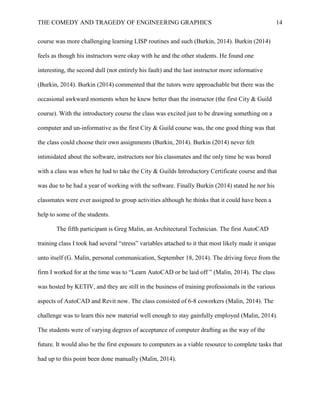 THE COMEDY AND TRAGEDY OF ENGINEERING GRAPHICS 14
course was more challenging learning LISP routines and such (Burkin, 2014). Burkin (2014)
feels as though his instructors were okay with he and the other students. He found one
interesting, the second dull (not entirely his fault) and the last instructor more informative
(Burkin, 2014). Burkin (2014) commented that the tutors were approachable but there was the
occasional awkward moments when he knew better than the instructor (the first City & Guild
course). With the introductory course the class was excited just to be drawing something on a
computer and un-informative as the first City & Guild course was, the one good thing was that
the class could choose their own assignments (Burkin, 2014). Burkin (2014) never felt
intimidated about the software, instructors nor his classmates and the only time he was bored
with a class was when he had to take the City & Guilds Introductory Certificate course and that
was due to he had a year of working with the software. Finally Burkin (2014) stated he nor his
classmates were ever assigned to group activities although he thinks that it could have been a
help to some of the students.
The fifth participant is Greg Malin, an Architectural Technician. The first AutoCAD
training class I took had several “stress” variables attached to it that most likely made it unique
unto itself (G. Malin, personal communication, September 18, 2014). The driving force from the
firm I worked for at the time was to “Learn AutoCAD or be laid off ” (Malin, 2014). The class
was hosted by KETIV, and they are still in the business of training professionals in the various
aspects of AutoCAD and Revit now. The class consisted of 6-8 coworkers (Malin, 2014). The
challenge was to learn this new material well enough to stay gainfully employed (Malin, 2014).
The students were of varying degrees of acceptance of computer drafting as the way of the
future. It would also be the first exposure to computers as a viable resource to complete tasks that
had up to this point been done manually (Malin, 2014).
 