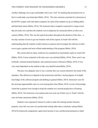 THE COMEDY AND TRAGEDY OF ENGINEERING GRAPHICS 15
Another challenge was to get comfortable with a new “tool” for drafting that promised to be so
fast it would make your head spin (Malin, 2014). The class structure consisted of a classroom at
the KETIV campus with individual computers for each of the students set up on folding tables
and hard back chairs (Malin, 2014). The instructor had a computer connected to a large screen
that all could view and then the students were to duplicate his instructed efforts on their own
systems (Malin, 2014). This was the typical procedure throughout the duration of the class…a
two-day seminar of sorts to get one familiar with all the aspects of AutoCAD with the
understanding that the students would continue to practice and investigate the software on their
own to gain a greater and more refined understanding of the program (Malin, 2014).
My current skill set status could now be considered an intermediate expert in AutoCAD
(Malin, 2014). Course materials at the time were very minimal (Malin, 2014). There wasn’t any
textbooks, minimal printed handouts, and scattered resource references (Malin, 2014). It was
very much dependent on the student to take very detailed notes(Malin, 2014) .
The pace was adequate since it was a seminar that was custom tailored to the needs of the
attendees. This did however depend on the instructor(s) and their varying degrees of in-depth
knowledge of the software program and drafting in general (Malin, 2014). Instructors were for
the most part approachable since we were buying their time (Malin, 2014). Levels of knowledge
varied but in general were enough to keep the students on a smooth progression of learning
(Malin, 2014). The instructors were patient and even went out of their way to “bond” with the
class for better interaction (Malin, 2014).
Students were expected to interact in order to make the training seminar function
properly, since this was more of a professional setting rather than a scholastic setting (Malin,
2014).No homework assignments, again more because it was a professional perspective rather
 