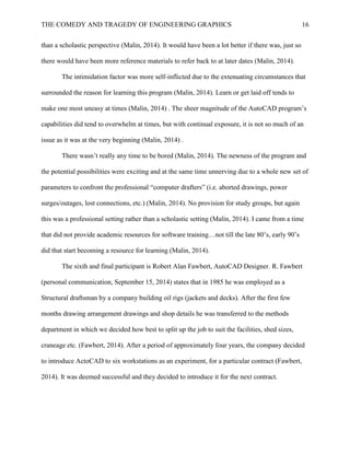 THE COMEDY AND TRAGEDY OF ENGINEERING GRAPHICS 16
than a scholastic perspective (Malin, 2014). It would have been a lot better if there was, just so
there would have been more reference materials to refer back to at later dates (Malin, 2014).
The intimidation factor was more self-inflicted due to the extenuating circumstances that
surrounded the reason for learning this program (Malin, 2014). Learn or get laid off tends to
make one most uneasy at times (Malin, 2014) . The sheer magnitude of the AutoCAD program’s
capabilities did tend to overwhelm at times, but with continual exposure, it is not so much of an
issue as it was at the very beginning (Malin, 2014) .
There wasn’t really any time to be bored (Malin, 2014). The newness of the program and
the potential possibilities were exciting and at the same time unnerving due to a whole new set of
parameters to confront the professional “computer drafters” (i.e. aborted drawings, power
surges/outages, lost connections, etc.) (Malin, 2014). No provision for study groups, but again
this was a professional setting rather than a scholastic setting (Malin, 2014). I came from a time
that did not provide academic resources for software training…not till the late 80’s, early 90’s
did that start becoming a resource for learning (Malin, 2014).
The sixth and final participant is Robert Alan Fawbert, AutoCAD Designer. R. Fawbert
(personal communication, September 15, 2014) states that in 1985 he was employed as a
Structural draftsman by a company building oil rigs (jackets and decks). After the first few
months drawing arrangement drawings and shop details he was transferred to the methods
department in which we decided how best to split up the job to suit the facilities, shed sizes,
craneage etc. (Fawbert, 2014). After a period of approximately four years, the company decided
to introduce ActoCAD to six workstations as an experiment, for a particular contract (Fawbert,
2014). It was deemed successful and they decided to introduce it for the next contract.
 