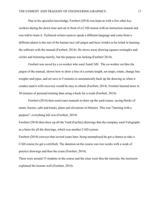 THE COMEDY AND TRAGEDY OF ENGINEERING GRAPHICS 17
Due to his specialist knowledge, Fawbert (2014) was kept on with a few other key
workers during the down time and sat in front of a CAD station with an instruction manual and
was told to learn it. Technical writers seem to speak a different language and come from a
different planet to the rest of the human race (all jargon and buzz words) so he toiled in learning
the software with the manual (Fawbert, 2014). He strove away drawing squares rectangles and
circles and trimming merrily, but the purpose was lacking (Fawbert 2014).
Fawbert was saved by a co-worker who used AutoCAD. The co-worker cut thru the
jargon of the manual, shown how to draw a line of a certain length, set snaps, rotate, change line
weights and types, and set save to 5 minutes to automatically back up the drawing so when it
crashes (and it will) recovery would be easy to obtain (Fawbert, 2014). Fawbert learned more in
30 minutes of personal training than using a book for a week (Fawbert, 2014).
Fawbert (2014) then used crane manuals to draw up the yard cranes, saving blocks of
masts, booms, cabs and tracks, plans and elevations in libraries. This was "learning with a
purpose", everything full size (Fawbert, 2014).
Fawbert (2014) then drew up all the Yard (Facility) drawings that the company used Velographs
as a basis for all the drawings, which was another CAD system.
Fawbert (2014) conveys that several years later, being unemployed he got a chance to take a
CAD course (to get a certified). The duration on the course was two weeks with a week of
practice drawings and then the exam (Fawbert, 2014).
There were around 15 students in the course and the class went thru the tutorials, the instructor
explained the lessons well (Fawbert, 2014).
 
