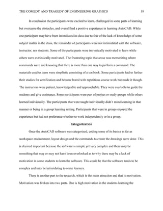 THE COMEDY AND TRAGEDY OF ENGINEERING GRAPHICS 18
In conclusion the participants were excited to learn, challenged in some parts of learning
but overcame the obstacles, and overall had a positive experience in learning AutoCAD. While
one participant may have been intimidated in class due to fear of the lack of knowledge of some
subject matter in the class, the remainder of participants were not intimidated with the software,
instructor, nor students. Some of the participants were intrinsically motivated to learn while
others were extrinsically motivated. The frustrating topic that arose was memorizing where
commands were and knowing that there is more than one way to perform a command. The
materials used to learn were simplistic consisting of a textbook. Some participants had to further
their studies for certification and became bored with repetitious course work but made it though.
The instructors were patient, knowledgeable and approachable. They were available to guide the
students and give assistance. Some participants were part of project or study groups while others
learned individually. The participants that were taught individually didn’t mind learning in that
manner or being in a group learning setting. Participants that were in groups enjoyed the
experience but had not preference whether to work independently or in a group.
Categorization
Once the AutoCAD software was categorized, coding some of its basics as far as
workspace environment, layout design and the commands to create the drawings were done. This
is deemed important because the software is simple yet very complex and there may be
something that may or may not have been overlooked as to why there may be a lack of
motivation in some students to learn the software. This could be that the software tends to be
complex and may be intimidating to some learners.
There is another part to the research, which is the main attraction and that is motivation.
Motivation was broken into two parts. One is high motivation in the students learning the
 