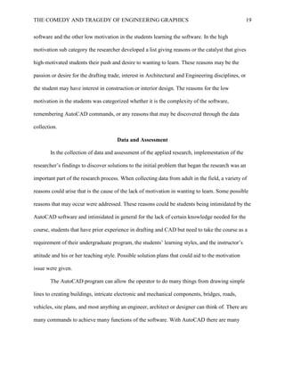 THE COMEDY AND TRAGEDY OF ENGINEERING GRAPHICS 19
software and the other low motivation in the students learning the software. In the high
motivation sub category the researcher developed a list giving reasons or the catalyst that gives
high-motivated students their push and desire to wanting to learn. These reasons may be the
passion or desire for the drafting trade, interest in Architectural and Engineering disciplines, or
the student may have interest in construction or interior design. The reasons for the low
motivation in the students was categorized whether it is the complexity of the software,
remembering AutoCAD commands, or any reasons that may be discovered through the data
collection.
Data and Assessment
In the collection of data and assessment of the applied research, implementation of the
researcher’s findings to discover solutions to the initial problem that began the research was an
important part of the research process. When collecting data from adult in the field, a variety of
reasons could arise that is the cause of the lack of motivation in wanting to learn. Some possible
reasons that may occur were addressed. These reasons could be students being intimidated by the
AutoCAD software and intimidated in general for the lack of certain knowledge needed for the
course, students that have prior experience in drafting and CAD but need to take the course as a
requirement of their undergraduate program, the students’ learning styles, and the instructor’s
attitude and his or her teaching style. Possible solution plans that could aid to the motivation
issue were given.
The AutoCAD program can allow the operator to do many things from drawing simple
lines to creating buildings, intricate electronic and mechanical components, bridges, roads,
vehicles, site plans, and most anything an engineer, architect or designer can think of. There are
many commands to achieve many functions of the software. With AutoCAD there are many
 