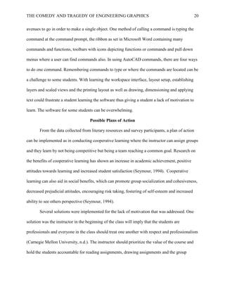 THE COMEDY AND TRAGEDY OF ENGINEERING GRAPHICS 20
avenues to go in order to make a single object. One method of calling a command is typing the
command at the command prompt, the ribbon as set in Microsoft Word containing many
commands and functions, toolbars with icons depicting functions or commands and pull down
menus where a user can find commands also. In using AutoCAD commands, there are four ways
to do one command. Remembering commands to type or where the commands are located can be
a challenge to some students. With learning the workspace interface, layout setup, establishing
layers and scaled views and the printing layout as well as drawing, dimensioning and applying
text could frustrate a student learning the software thus giving a student a lack of motivation to
learn. The software for some students can be overwhelming.
Possible Plans of Action
From the data collected from literary resources and survey participants, a plan of action
can be implemented as in conducting cooperative learning where the instructor can assign groups
and they learn by not being competitive but being a team reaching a common goal. Research on
the benefits of cooperative learning has shown an increase in academic achievement, positive
attitudes towards learning and increased student satisfaction (Seymour, 1994). Cooperative
learning can also aid in social benefits, which can promote group socialization and cohesiveness,
decreased prejudicial attitudes, encouraging risk taking, fostering of self-esteem and increased
ability to see others perspective (Seymour, 1994).
Several solutions were implemented for the lack of motivation that was addressed. One
solution was the instructor in the beginning of the class will imply that the students are
professionals and everyone in the class should treat one another with respect and professionalism
(Carnegie Mellon University, n.d.). The instructor should prioritize the value of the course and
hold the students accountable for reading assignments, drawing assignments and the group
 