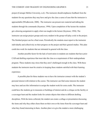 THE COMEDY AND TRAGEDY OF ENGINEERING GRAPHICS 21
project (Carnegie Mellon University, n.d.). The instructor should emphasize feedback from the
students for any questions they may have and give the class a sense of ease that the instructor is
approachable (Wlodkowski, 2008). The instructor can present new material and talking the
students through the commands (Seymour, 1994). Upon completion of the lecture the students
get a drawing assignment to apply what was taught in the lecture (Seymour, 1994). The
instructor can assign project groups and every student in the group will play a role in the project.
The finished project can be a final exam. Periodically the students must report to the instructor
individually and collectively on their progress on the project and their general studies. This plan
could also work for students that are intimated in general with the class.
Another possible factor for the lack of motivation in students are students that have prior
CAD and drafting experience that must take the class as a requirement of their undergraduate
program. These students may stress that they aren’t challenged enough in the class. With these
students the instructor must be creative in keeping these students satisfied with their learning
experience.
A possible plan for these students was to have the instructor connect with the student’s
personal interest with relation to the course. The instructor can find some interests the student
may have and use this information to assign the student work for extra credit. The instructor
could have the students go to museums or buildings of interest and do a critique on the facility or
a scavenger hunt and the student looks for certain objects that relate to different drafting
disciplines. With the items collected, the student can create a collage or presentation discussing
the items and why they either chose them on their own or the items from the scavenger hunt and
what they found interesting in them. Another plan is to give the student a more challenging
 