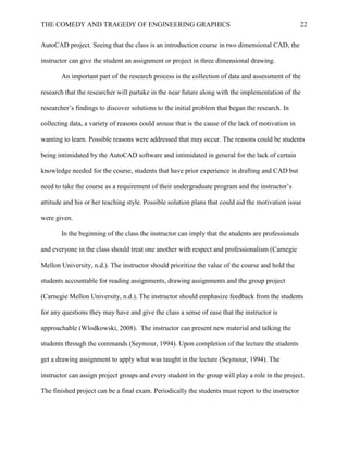 THE COMEDY AND TRAGEDY OF ENGINEERING GRAPHICS 22
AutoCAD project. Seeing that the class is an introduction course in two dimensional CAD, the
instructor can give the student an assignment or project in three dimensional drawing.
An important part of the research process is the collection of data and assessment of the
research that the researcher will partake in the near future along with the implementation of the
researcher’s findings to discover solutions to the initial problem that began the research. In
collecting data, a variety of reasons could arouse that is the cause of the lack of motivation in
wanting to learn. Possible reasons were addressed that may occur. The reasons could be students
being intimidated by the AutoCAD software and intimidated in general for the lack of certain
knowledge needed for the course, students that have prior experience in drafting and CAD but
need to take the course as a requirement of their undergraduate program and the instructor’s
attitude and his or her teaching style. Possible solution plans that could aid the motivation issue
were given.
In the beginning of the class the instructor can imply that the students are professionals
and everyone in the class should treat one another with respect and professionalism (Carnegie
Mellon University, n.d.). The instructor should prioritize the value of the course and hold the
students accountable for reading assignments, drawing assignments and the group project
(Carnegie Mellon University, n.d.). The instructor should emphasize feedback from the students
for any questions they may have and give the class a sense of ease that the instructor is
approachable (Wlodkowski, 2008). The instructor can present new material and talking the
students through the commands (Seymour, 1994). Upon completion of the lecture the students
get a drawing assignment to apply what was taught in the lecture (Seymour, 1994). The
instructor can assign project groups and every student in the group will play a role in the project.
The finished project can be a final exam. Periodically the students must report to the instructor
 