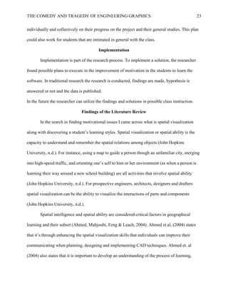 THE COMEDY AND TRAGEDY OF ENGINEERING GRAPHICS 23
individually and collectively on their progress on the project and their general studies. This plan
could also work for students that are intimated in general with the class.
Implementation
Implementation is part of the research process. To implement a solution, the researcher
found possible plans to execute in the improvement of motivation in the students to learn the
software. In traditional research the research is conducted, findings are made, hypothesis is
answered or not and the data is published.
In the future the researcher can utilize the findings and solutions in possible class instruction.
Findings of the Literature Review
In the search in finding motivational issues I came across what is spatial visualization
along with discovering a student’s learning styles. Spatial visualization or spatial ability is the
capacity to understand and remember the spatial relations among objects (John Hopkins
University, n.d.). For instance, using a map to guide a person though an unfamiliar city, merging
into high-speed traffic, and orienting one’s self to him or her environment (as when a person is
learning their way around a new school building) are all activities that involve spatial ability
(John Hopkins University, n.d.). For prospective engineers, architects, designers and drafters
spatial visualization can be the ability to visualize the interactions of parts and components
(John Hopkins University, n.d.).
Spatial intelligence and spatial ability are considered critical factors in geographical
learning and their subset (Ahmed, Mahjoubi, Feng & Leach, 2004). Ahmed et.al, (2004) states
that it’s through enhancing the spatial visualization skills that individuals can improve their
communicating when planning, designing and implementing CAD techniques. Ahmed et. al
(2004) also states that it is important to develop an understanding of the process of learning,
 