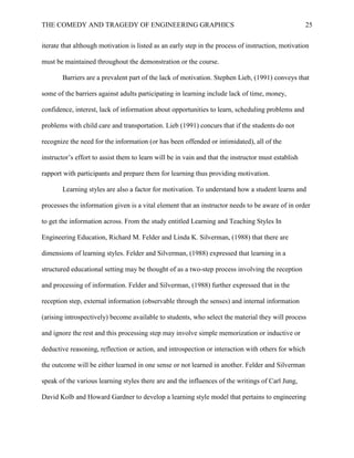 THE COMEDY AND TRAGEDY OF ENGINEERING GRAPHICS 25
iterate that although motivation is listed as an early step in the process of instruction, motivation
must be maintained throughout the demonstration or the course.
Barriers are a prevalent part of the lack of motivation. Stephen Lieb, (1991) conveys that
some of the barriers against adults participating in learning include lack of time, money,
confidence, interest, lack of information about opportunities to learn, scheduling problems and
problems with child care and transportation. Lieb (1991) concurs that if the students do not
recognize the need for the information (or has been offended or intimidated), all of the
instructor’s effort to assist them to learn will be in vain and that the instructor must establish
rapport with participants and prepare them for learning thus providing motivation.
Learning styles are also a factor for motivation. To understand how a student learns and
processes the information given is a vital element that an instructor needs to be aware of in order
to get the information across. From the study entitled Learning and Teaching Styles In
Engineering Education, Richard M. Felder and Linda K. Silverman, (1988) that there are
dimensions of learning styles. Felder and Silverman, (1988) expressed that learning in a
structured educational setting may be thought of as a two-step process involving the reception
and processing of information. Felder and Silverman, (1988) further expressed that in the
reception step, external information (observable through the senses) and internal information
(arising introspectively) become available to students, who select the material they will process
and ignore the rest and this processing step may involve simple memorization or inductive or
deductive reasoning, reflection or action, and introspection or interaction with others for which
the outcome will be either learned in one sense or not learned in another. Felder and Silverman
speak of the various learning styles there are and the influences of the writings of Carl Jung,
David Kolb and Howard Gardner to develop a learning style model that pertains to engineering
 