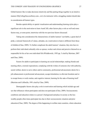 THE COMEDY AND TRAGEDY OF ENGINEERING GRAPHICS 27
Global learners like to make decisions intuitively and like putting things together in an intuitive
manner (MyCollegeSuccessStory.com., n.d.).An instructor with a struggling student should take
in consideration all learner types.
Besides spatial ability or spatial visualization and understanding learning styles play a
significant role in the motivation to learn AutoCAD, other factors play a role as well and some
factors may, at some point, intertwine with the two previous factors discussed.
Taking into consideration the characteristics of adults learners’ (set habits, a great deal of
pride, a rational framework of values, attitudes, etc.) motivation to learn is different from those
of children (Chao, 2009). To further complicate the adult learners’ situation, they also have to
perform their individual culturally roles as spouse, worker and citizen and perceive themselves as
responsible for his or her own individual life (Wlodkowski, 1993 pp. 5 cited by Merriam, 2007
and Chao, 2009).
Factors for adults to participate in learning are social relationships; making friends and
meeting others, external expectations; complying with the wishes of someone else with authority,
social welfare; desire to serve others and/or community, professional advancement; desire for a
job enhancement or professional advancement, escape/stimulation; to alleviate boredom and or
to escape home or work routine, and cognitive interest; learning for the sake of learning itself
(Merriam and Caffarella, 1991 cited by Chao, 2009).
Demographic factors also play a role in motivation and learning which include age and
sex that influences whom participates and does not participate (Chao, 2009). Socioeconomic
conditions and education relates to a person’s background and place in society so the less
wealthy people often times participate less due to their socioeconomic situation and prior
education (Chao, 2009). The degree of this happening in welfare state countries, where education
 