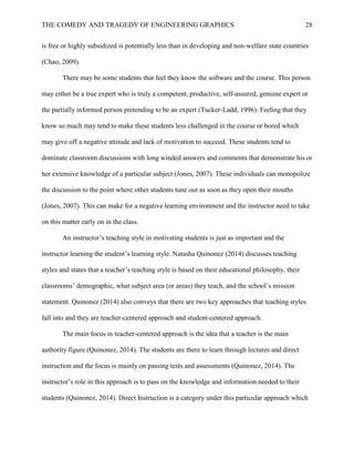 THE COMEDY AND TRAGEDY OF ENGINEERING GRAPHICS 28
is free or highly subsidized is potentially less than in developing and non-welfare state countries
(Chao, 2009).
There may be some students that feel they know the software and the course. This person
may either be a true expert who is truly a competent, productive, self-assured, genuine expert or
the partially informed person pretending to be an expert (Tucker-Ladd, 1996). Feeling that they
know so much may tend to make these students less challenged in the course or bored which
may give off a negative attitude and lack of motivation to succeed. These students tend to
dominate classroom discussions with long winded answers and comments that demonstrate his or
her extensive knowledge of a particular subject (Jones, 2007). These individuals can monopolize
the discussion to the point where other students tune out as soon as they open their mouths
(Jones, 2007). This can make for a negative learning environment and the instructor need to take
on this matter early on in the class.
An instructor’s teaching style in motivating students is just as important and the
instructor learning the student’s learning style. Natasha Quinonez (2014) discusses teaching
styles and states that a teacher’s teaching style is based on their educational philosophy, their
classrooms’ demographic, what subject area (or areas) they teach, and the school’s mission
statement. Quinonez (2014) also conveys that there are two key approaches that teaching styles
fall into and they are teacher-centered approach and student-centered approach.
The main focus in teacher-centered approach is the idea that a teacher is the main
authority figure (Quinonez, 2014). The students are there to learn through lectures and direct
instruction and the focus is mainly on passing tests and assessments (Quinonez, 2014). The
instructor’s role in this approach is to pass on the knowledge and information needed to their
students (Quinonez, 2014). Direct Instruction is a category under this particular approach which
 