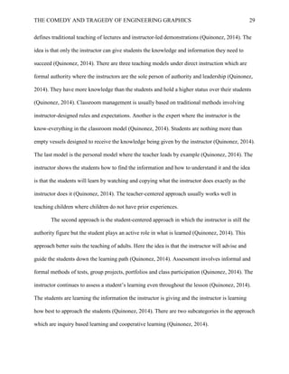 THE COMEDY AND TRAGEDY OF ENGINEERING GRAPHICS 29
defines traditional teaching of lectures and instructor-led demonstrations (Quinonez, 2014). The
idea is that only the instructor can give students the knowledge and information they need to
succeed (Quinonez, 2014). There are three teaching models under direct instruction which are
formal authority where the instructors are the sole person of authority and leadership (Quinonez,
2014). They have more knowledge than the students and hold a higher status over their students
(Quinonez, 2014). Classroom management is usually based on traditional methods involving
instructor-designed rules and expectations. Another is the expert where the instructor is the
know-everything in the classroom model (Quinonez, 2014). Students are nothing more than
empty vessels designed to receive the knowledge being given by the instructor (Quinonez, 2014).
The last model is the personal model where the teacher leads by example (Quinonez, 2014). The
instructor shows the students how to find the information and how to understand it and the idea
is that the students will learn by watching and copying what the instructor does exactly as the
instructor does it (Quinonez, 2014). The teacher-centered approach usually works well in
teaching children where children do not have prior experiences.
The second approach is the student-centered approach in which the instructor is still the
authority figure but the student plays an active role in what is learned (Quinonez, 2014). This
approach better suits the teaching of adults. Here the idea is that the instructor will advise and
guide the students down the learning path (Quinonez, 2014). Assessment involves informal and
formal methods of tests, group projects, portfolios and class participation (Quinonez, 2014). The
instructor continues to assess a student’s learning even throughout the lesson (Quinonez, 2014).
The students are learning the information the instructor is giving and the instructor is learning
how best to approach the students (Quinonez, 2014). There are two subcategories in the approach
which are inquiry based learning and cooperative learning (Quinonez, 2014).
 