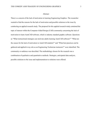 THE COMEDY AND TRAGEDY OF ENGINEERING GRAPHICS 3
Abstract
There is a concern of the lack of motivation in learning Engineering Graphics. The researcher
wanted to find the reasons for the lack of motivation and possible solutions to the issue by
conducting an applied research study. The proposal for this applied research study contained the
topic of interest within the Computer-Aided Design (CAD) community concerning the lack of
motivation to learn AutoCAD software, which is industry standard graphic software. Questions
as “What instructional strategies can motivate adults learning AutoCAD software?” “What are
the causes for the lack of motivation in AutoCAD students?” and “What best practices can be
gathered and applied in my role as an Engineering Technician instructor?” were identified. The
community or audience was described. The methodology chosen for the research was a
combination of qualitative and quantitative methods. Strategies, anticipated data analysis,
possible solutions to the issue and implementation to solutions were offered.
 