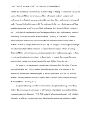 THE COMEDY AND TRAGEDY OF ENGINEERING GRAPHICS 33
whether the student may benefit from the instructor’s help or the help of professional services on
campus (Carnegie Mellon University, n.d.). Show relevance to student’s academic and
professional lives: Students are more motivated to work hard if they are learning to their overall
study (Carnegie Mellon University, n.d.). The students will also exert effort in a course if they
anticipate an eventual payoff in terms of their professional lives (Carnegie Mellon University,
n.d.). Highlight real-world applications of knowledge and skills: have students apply what they
are learning to real-world contexts (Carnegie Mellon University, n.d.). Connect to students’
personal interests: motivation is often enhanced when instructors connect course matter to
students’ interests (Carnegie Mellon University, n.d.). For example, a chemistry professor might
link a lesson on chemical transformations of carbohydrates to students’ interest in cooking
(Carnegie Mellon University, n.d.). An instructor can also allow students some degree of choice
as in giving the students the opportunity to choose topics of projects that connect the course
content to their outside interests and passions (Carnegie Mellon University, n.d.).
An instructor can also show their passion and enthusiasm about the subject (Carnegie
Mellon University, n.d.). Even if students are not initially attracted to or interested in the
material, by the instructor demonstrating his or her own enthusiasm, he or she can raise the
students’ curiosity and motivate them to find out what excites the instructor about the subject
(Carnegie Mellon University, n.d.).
Cooperative learning is another motivational tool. Cooperative learning is a teaching
strategy that encourages student success by alleviating overt competitiveness and substituting
group encouragement (Seymour, 1994). With cooperative learning, individuals work with their
classmates to achieve a common goal rather than competing against one another or working
 