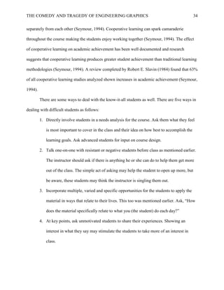THE COMEDY AND TRAGEDY OF ENGINEERING GRAPHICS 34
separately from each other (Seymour, 1994). Cooperative learning can spark camaraderie
throughout the course making the students enjoy working together (Seymour, 1994). The effect
of cooperative learning on academic achievement has been well documented and research
suggests that cooperative learning produces greater student achievement than traditional learning
methodologies (Seymour, 1994). A review completed by Robert E. Slavin (1984) found that 63%
of all cooperative learning studies analyzed shown increases in academic achievement (Seymour,
1994).
There are some ways to deal with the know-it-all students as well. There are five ways in
dealing with difficult students as follows:
1. Directly involve students in a needs analysis for the course. Ask them what they feel
is most important to cover in the class and their idea on how best to accomplish the
learning goals. Ask advanced students for input on course design.
2. Talk one-on-one with resistant or negative students before class as mentioned earlier.
The instructor should ask if there is anything he or she can do to help them get more
out of the class. The simple act of asking may help the student to open up more, but
be aware, these students may think the instructor is singling them out.
3. Incorporate multiple, varied and specific opportunities for the students to apply the
material in ways that relate to their lives. This too was mentioned earlier. Ask, “How
does the material specifically relate to what you (the student) do each day?”
4. At key points, ask unmotivated students to share their experiences. Showing an
interest in what they say may stimulate the students to take more of an interest in
class.
 