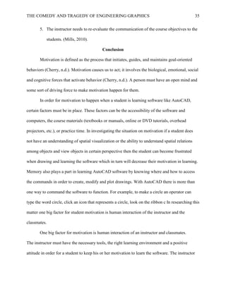 THE COMEDY AND TRAGEDY OF ENGINEERING GRAPHICS 35
5. The instructor needs to re-evaluate the communication of the course objectives to the
students. (Mills, 2010).
Conclusion
Motivation is defined as the process that initiates, guides, and maintains goal-oriented
behaviors (Cherry, n.d.). Motivation causes us to act; it involves the biological, emotional, social
and cognitive forces that activate behavior (Cherry, n.d.). A person must have an open mind and
some sort of driving force to make motivation happen for them.
In order for motivation to happen when a student is learning software like AutoCAD,
certain factors must be in place. These factors can be the accessibility of the software and
computers, the course materials (textbooks or manuals, online or DVD tutorials, overhead
projectors, etc.), or practice time. In investigating the situation on motivation if a student does
not have an understanding of spatial visualization or the ability to understand spatial relations
among objects and view objects in certain perspective then the student can become frustrated
when drawing and learning the software which in turn will decrease their motivation in learning.
Memory also plays a part in learning AutoCAD software by knowing where and how to access
the commands in order to create, modify and plot drawings. With AutoCAD there is more than
one way to command the software to function. For example, to make a circle an operator can
type the word circle, click an icon that represents a circle, look on the ribbon c In researching this
matter one big factor for student motivation is human interaction of the instructor and the
classmates.
One big factor for motivation is human interaction of an instructor and classmates.
The instructor must have the necessary tools, the right learning environment and a positive
attitude in order for a student to keep his or her motivation to learn the software. The instructor
 