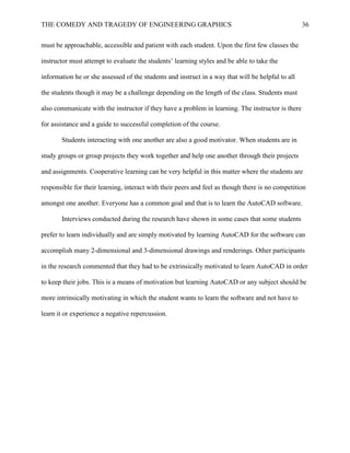 THE COMEDY AND TRAGEDY OF ENGINEERING GRAPHICS 36
must be approachable, accessible and patient with each student. Upon the first few classes the
instructor must attempt to evaluate the students’ learning styles and be able to take the
information he or she assessed of the students and instruct in a way that will be helpful to all
the students though it may be a challenge depending on the length of the class. Students must
also communicate with the instructor if they have a problem in learning. The instructor is there
for assistance and a guide to successful completion of the course.
Students interacting with one another are also a good motivator. When students are in
study groups or group projects they work together and help one another through their projects
and assignments. Cooperative learning can be very helpful in this matter where the students are
responsible for their learning, interact with their peers and feel as though there is no competition
amongst one another. Everyone has a common goal and that is to learn the AutoCAD software.
Interviews conducted during the research have shown in some cases that some students
prefer to learn individually and are simply motivated by learning AutoCAD for the software can
accomplish many 2-dimensional and 3-dimensional drawings and renderings. Other participants
in the research commented that they had to be extrinsically motivated to learn AutoCAD in order
to keep their jobs. This is a means of motivation but learning AutoCAD or any subject should be
more intrinsically motivating in which the student wants to learn the software and not have to
learn it or experience a negative repercussion.
 
