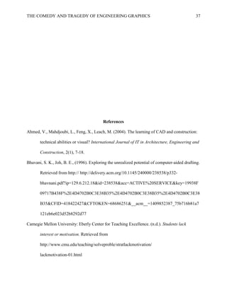 THE COMEDY AND TRAGEDY OF ENGINEERING GRAPHICS 37
References
Ahmed, V., Mahdjoubi, L., Feng, X., Leach, M. (2004). The learning of CAD and construction:
technical abilities or visual? International Journal of IT in Architecture, Engineering and
Construction, 2(1), 7-18.
Bhavani, S. K., Joh, B. E., (1996). Exploring the unrealized potential of computer-aided drafting.
Retrieved from http:// http://delivery.acm.org/10.1145/240000/238538/p332-
bhavnani.pdf?ip=129.6.212.18&id=238538&acc=ACTIVE%20SERVICE&key=19938F
09717B438F%2E4D4702B0C3E38B35%2E4D4702B0C3E38B35%2E4D4702B0C3E38
B35&CFID=418422427&CFTOKEN=68686251&__acm__=1409852387_75b716b81a7
121eb6e023d52b8292d77
Carnegie Mellon University: Eberly Center for Teaching Excellence. (n.d.). Students lack
interest or motivation. Retrieved from
http://www.cmu.edu/teaching/solveproble/stratlackmotivation/
lackmotivation-01.html
 