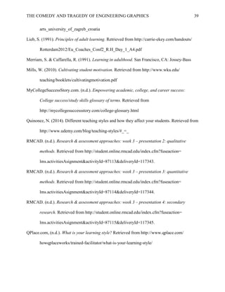 THE COMEDY AND TRAGEDY OF ENGINEERING GRAPHICS 39
arts_university_of_zagreb_croatia
Lieb, S. (1991). Principles of adult learning. Retrieved from http://carrie-ekey.com/handouts/
Rotterdam2012/Eu_Coaches_Conf2_R.H_Day_1_A4.pdf
Merriam, S. & Caffarella, R. (1991). Learning in adulthood. San Francisco, CA: Jossey-Bass
Mills, W. (2010). Cultivating student motivation. Retrieved from http://www.wku.edu/
teaching/booklets/cultivatingmotivation.pdf
MyCollegeSuccessStory.com. (n.d.). Empowering academic, college, and career success:
College success/study skills glossary of terms. Retrieved from
http://mycollegesuccessstory.com/college-glossary.html
Quinonez, N. (2014). Different teaching styles and how they affect your students. Retrieved from
http://www.udemy.com/blog/teaching-styles/#_=_
RMCAD. (n.d.). Research & assessment approaches: week 3 – presentation 2: qualitative
methods. Retrieved from http://student.online.rmcad.edu/index.cfm?fuseaction=
lms.activitiesAsignment&activityId=87113&deliveryId=117343.
RMCAD. (n.d.). Research & assessment approaches: week 3 – presentation 3: quantitative
methods. Retrieved from http://student.online.rmcad.edu/index.cfm?fuseaction=
lms.activitiesAsignment&activityId=87114&deliveryId=117344.
RMCAD. (n.d.). Research & assessment approaches: week 3 – presentation 4: secondary
research. Retrieved from http://student.online.rmcad.edu/index.cfm?fuseaction=
lms.activitiesAsignment&activityId=87115&deliveryId=117345.
QPlace.com, (n.d.). What is your learning style? Retrieved from http://www.qplace.com/
howqplaceworks/trained-facilitator/what-is-your-learning-style/
 